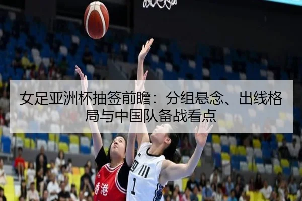 女足亚洲杯抽签前瞻：分组悬念、出线格局与中国队备战看点