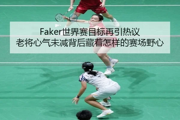 Faker世界赛目标再引热议 老将心气未减背后藏着怎样的赛场野心